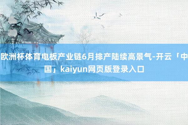 欧洲杯体育电板产业链6月排产陆续高景气-开云「中国」kaiyun网页版登录入口