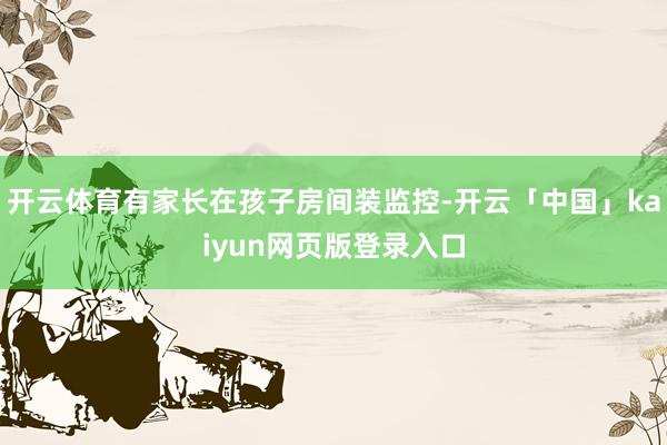 开云体育有家长在孩子房间装监控-开云「中国」kaiyun网页版登录入口