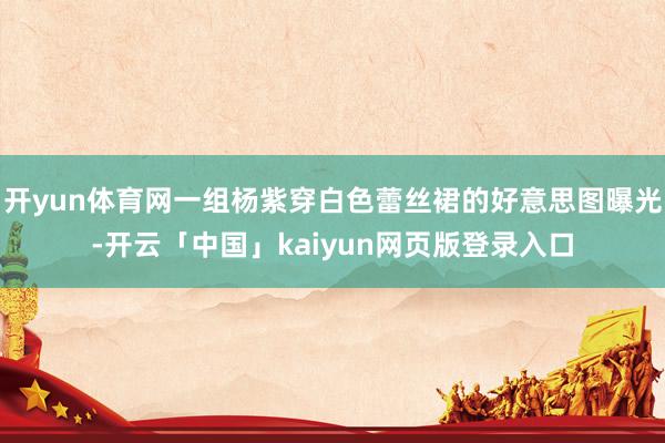 开yun体育网一组杨紫穿白色蕾丝裙的好意思图曝光-开云「中国」kaiyun网页版登录入口