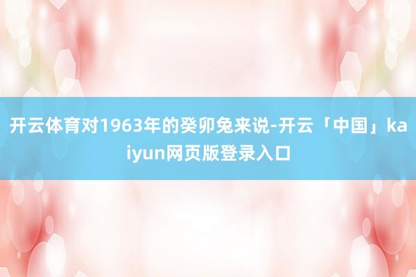 开云体育对1963年的癸卯兔来说-开云「中国」kaiyun网页版登录入口