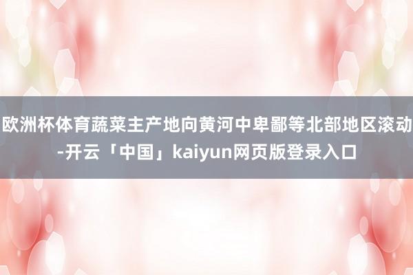 欧洲杯体育蔬菜主产地向黄河中卑鄙等北部地区滚动-开云「中国」kaiyun网页版登录入口