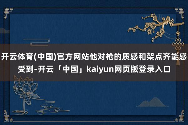 开云体育(中国)官方网站他对枪的质感和架点齐能感受到-开云「中国」kaiyun网页版登录入口
