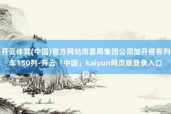 开云体育(中国)官方网站南昌局集团公司加开搭客列车150列-开云「中国」kaiyun网页版登录入口