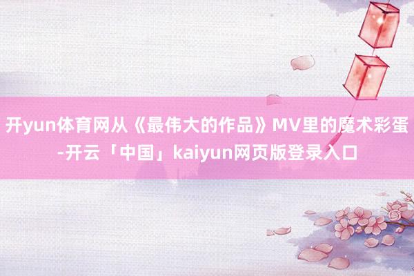 开yun体育网从《最伟大的作品》MV里的魔术彩蛋-开云「中国」kaiyun网页版登录入口