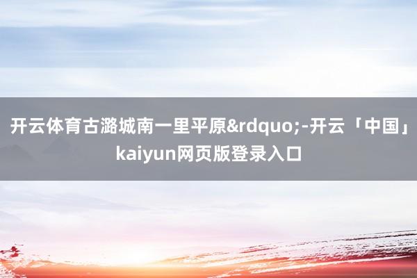 开云体育古潞城南一里平原&rdquo;-开云「中国」kaiyun网页版登录入口