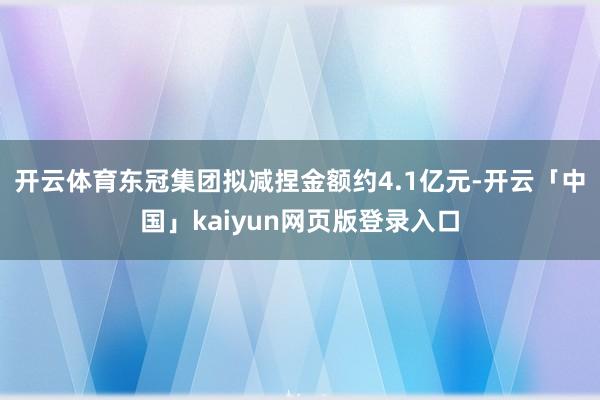 开云体育东冠集团拟减捏金额约4.1亿元-开云「中国」kaiyun网页版登录入口