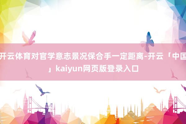 开云体育对官学意志景况保合手一定距离-开云「中国」kaiyun网页版登录入口
