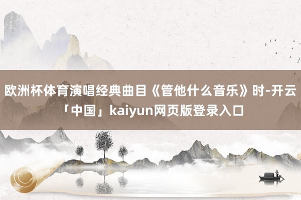 欧洲杯体育演唱经典曲目《管他什么音乐》时-开云「中国」kaiyun网页版登录入口