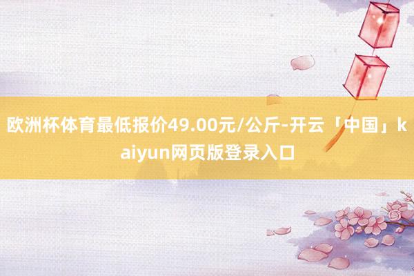 欧洲杯体育最低报价49.00元/公斤-开云「中国」kaiyun网页版登录入口