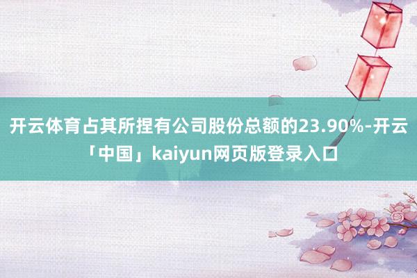 开云体育占其所捏有公司股份总额的23.90%-开云「中国」kaiyun网页版登录入口