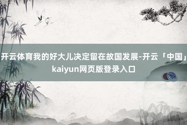 开云体育我的好大儿决定留在故国发展-开云「中国」kaiyun网页版登录入口