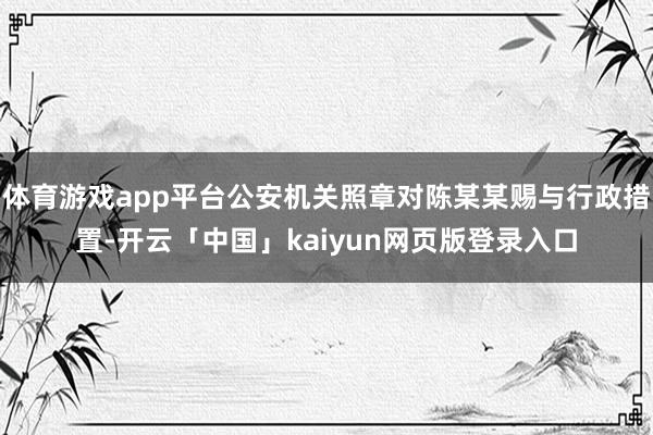 体育游戏app平台公安机关照章对陈某某赐与行政措置-开云「中国」kaiyun网页版登录入口