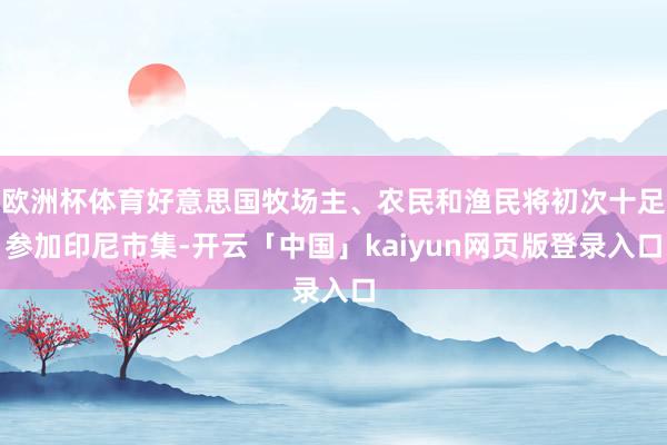 欧洲杯体育好意思国牧场主、农民和渔民将初次十足参加印尼市集-开云「中国」kaiyun网页版登录入口