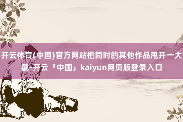 开云体育(中国)官方网站把同时的其他作品甩开一大截-开云「中国」kaiyun网页版登录入口