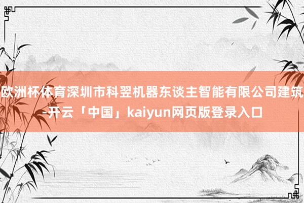 欧洲杯体育深圳市科翌机器东谈主智能有限公司建筑-开云「中国」kaiyun网页版登录入口