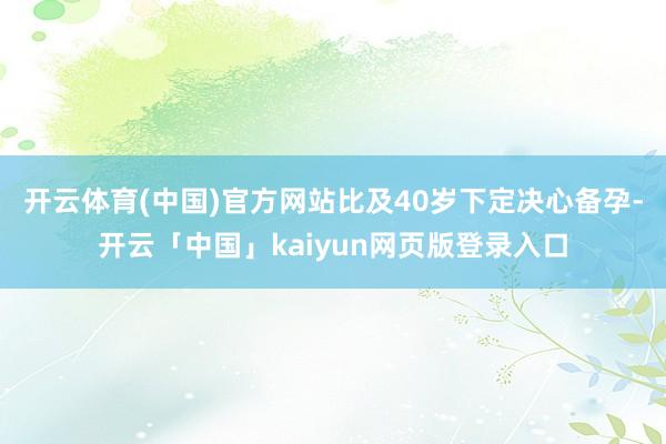 开云体育(中国)官方网站比及40岁下定决心备孕-开云「中国」kaiyun网页版登录入口