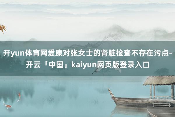 开yun体育网爱康对张女士的肾脏检查不存在污点-开云「中国」kaiyun网页版登录入口