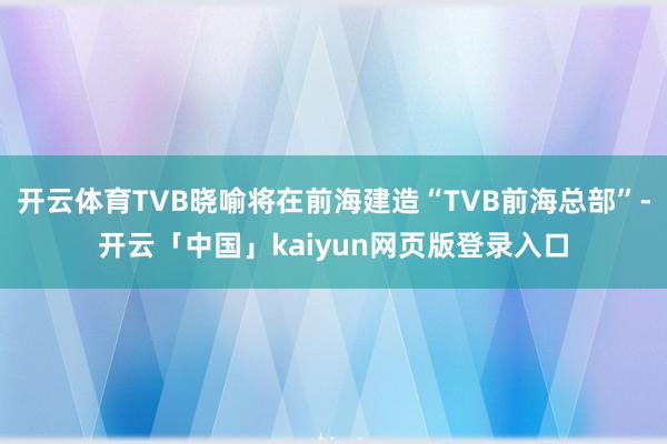 开云体育TVB晓喻将在前海建造“TVB前海总部”-开云「中国」kaiyun网页版登录入口