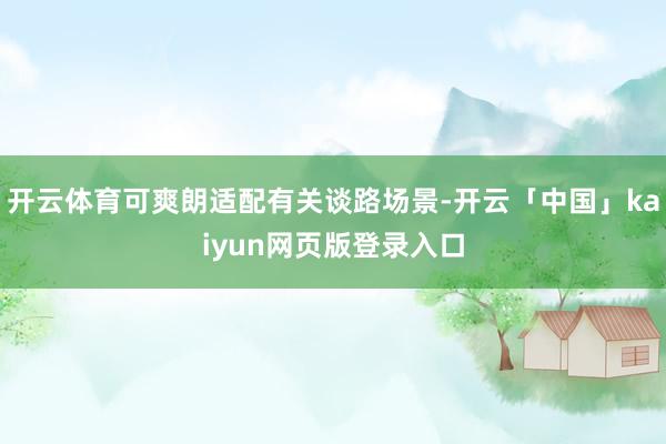 开云体育可爽朗适配有关谈路场景-开云「中国」kaiyun网页版登录入口