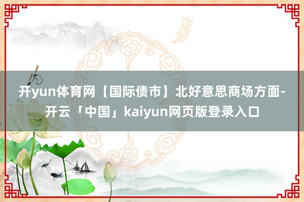 开yun体育网 【国际债市】 北好意思商场方面-开云「中国」kaiyun网页版登录入口